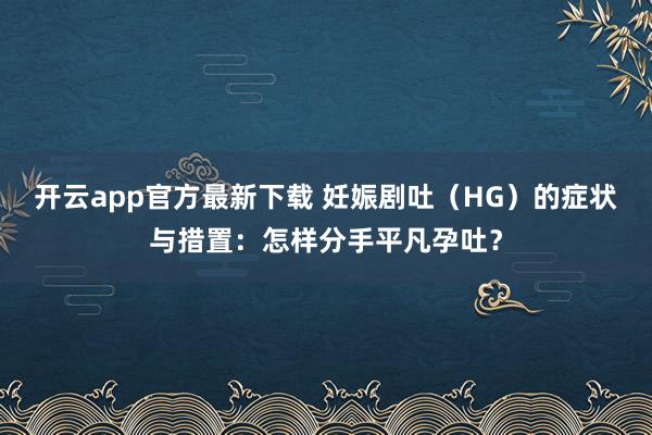 开云app官方最新下载 妊娠剧吐（HG）的症状与措置：怎样分手平凡孕吐？