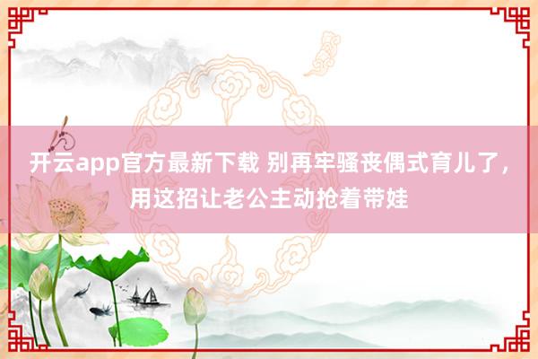 开云app官方最新下载 别再牢骚丧偶式育儿了，用这招让老公主动抢着带娃