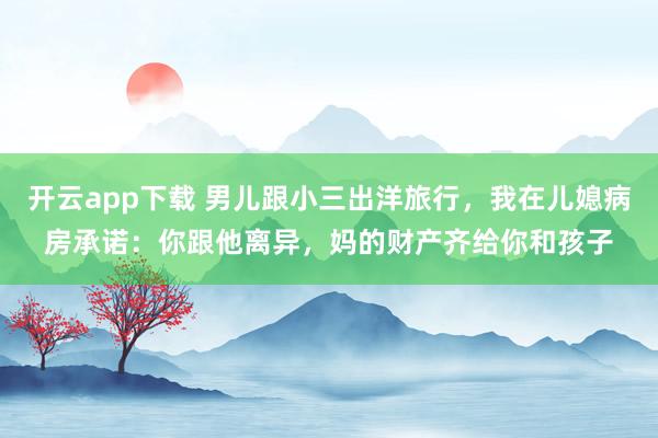 开云app下载 男儿跟小三出洋旅行，我在儿媳病房承诺：你跟他离异，妈的财产齐给你和孩子