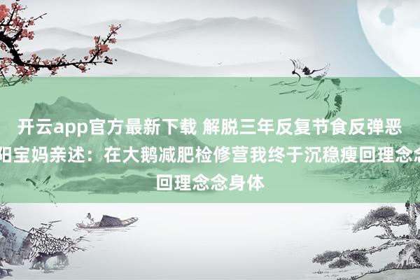 开云app官方最新下载 解脱三年反复节食反弹恶梦 沈阳宝妈亲述：在大鹅减肥检修营我终于沉稳瘦回理念念身体