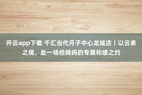 开云app下载 千汇当代月子中心龙城店｜以云表之境，赴一场给姆妈的专属和缓之约