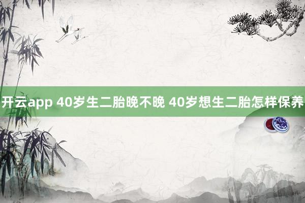 开云app 40岁生二胎晚不晚 40岁想生二胎怎样保养
