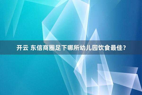 开云 东信商圈足下哪所幼儿园饮食最佳？