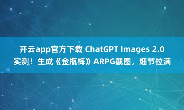 开云app官方下载 ChatGPT Images 2.0实测！生成《金瓶梅》ARPG截图，细节拉满