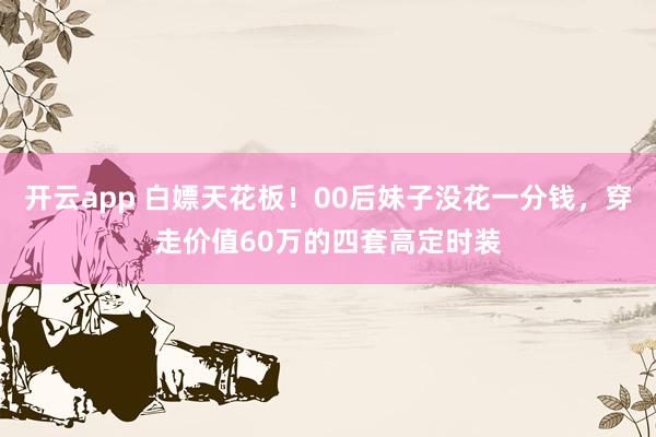 开云app 白嫖天花板！00后妹子没花一分钱，穿走价值60万的四套高定时装