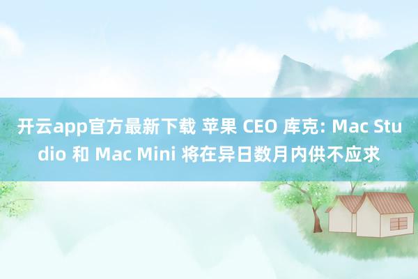 开云app官方最新下载 苹果 CEO 库克: Mac Studio 和 Mac Mini 将在异日数月内供不应求