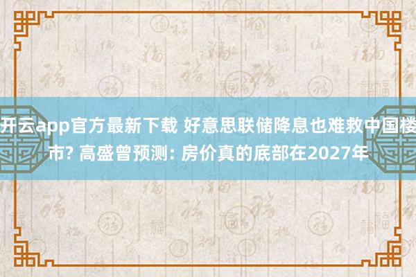 开云app官方最新下载 好意思联储降息也难救中国楼市? 高盛曾预测: 房价真的底部在2027年