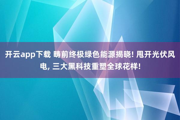 开云app下载 畴前终极绿色能源揭晓! 甩开光伏风电, 三大黑科技重塑全球花样!