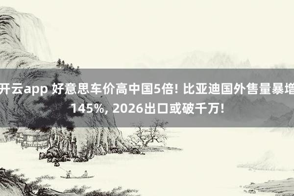 开云app 好意思车价高中国5倍! 比亚迪国外售量暴增145%, 2026出口或破千万!