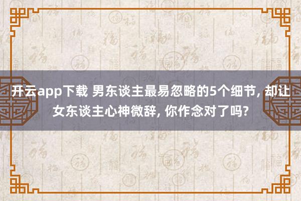 开云app下载 男东谈主最易忽略的5个细节, 却让女东谈主心神微辞, 你作念对了吗?