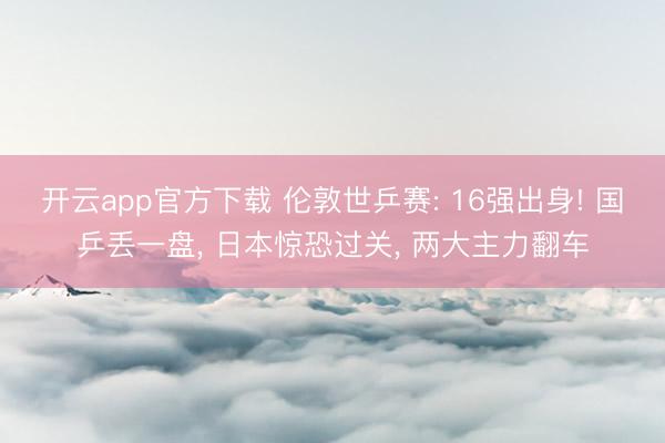 开云app官方下载 伦敦世乒赛: 16强出身! 国乒丢一盘， 日本惊恐过关， 两大主力翻车