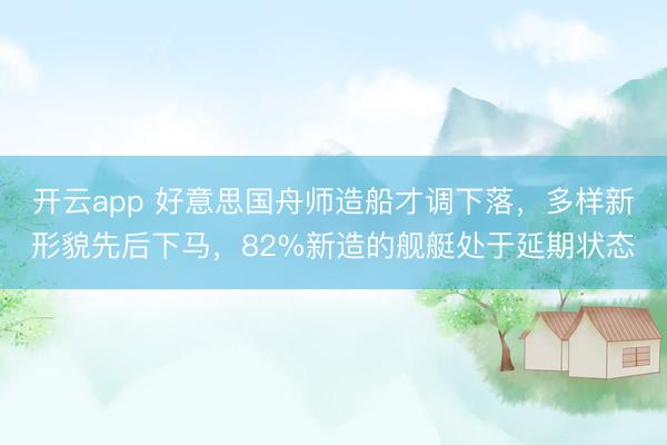开云app 好意思国舟师造船才调下落，多样新形貌先后下马，82%新造的舰艇处于延期状态