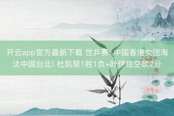 开云app官方最新下载 世乒赛: 中国香港女团淘汰中国台北! 杜凯琹1胜1负+叶伊恬空砍2分