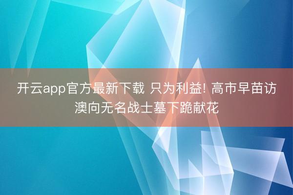 开云app官方最新下载 只为利益! 高市早苗访澳向无名战士墓下跪献花