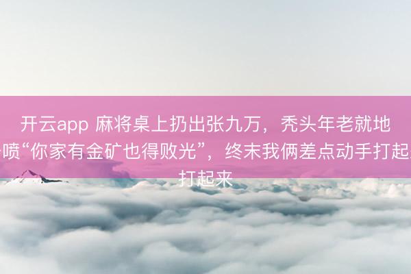 开云app 麻将桌上扔出张九万，秃头年老就地开喷“你家有金矿也得败光”，终末我俩差点动手打起来