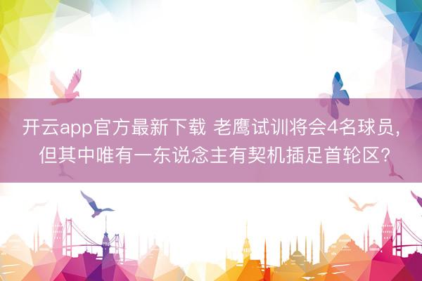 开云app官方最新下载 老鹰试训将会4名球员, 但其中唯有一东说念主有契机插足首轮区?