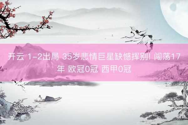 开云 1-2出局 35岁悲情巨星缺憾挥别! 闯荡17年 欧冠0冠 西甲0冠