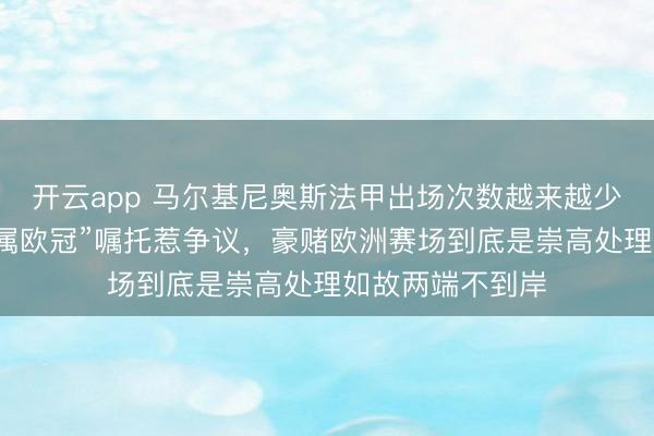 开云app 马尔基尼奥斯法甲出场次数越来越少，巴黎主力“专属欧冠”嘱托惹争议，豪赌欧洲赛场到底是崇高处理如故两端不到岸